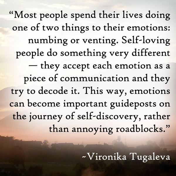 Most people spend their lives doing one of two things to their emotions: numbing or venting. Self-loving people do something very different—they accept each emotion as a piece of communication and they try to decode it. This way, emotions can become important guideposts on the journey of self-discovery, rather than annoying roadblocks. Quote by Vironika Tugaleva.