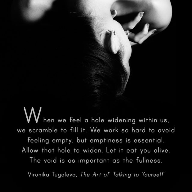 When we feel a hole widening within us, we scramble to fill it. We work so hard to avoid feeling empty, but emptiness is essential. Allow that hole to widen. Let it eat you alive. The void is as important as the fullness. Quote by Vironika Tugaleva from her book The Art of Talking to Yourself.