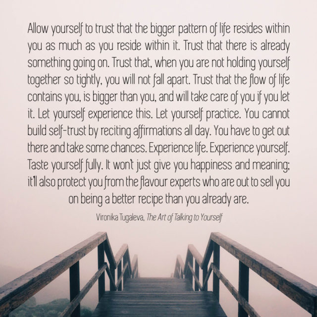 Allow yourself to trust that the bigger pattern of life resides within you as much as you reside within it. Trust that there is already something going on. Trust that, when you are not holding yourself together so tightly, you will not fall apart. Trust that the flow of life contains you, is bigger than you, and will take care of you—if you let it. Let yourself experience this. Let yourself practice. You cannot build self-trust by reciting affirmations all day. You have to get out there and take some chances. Experience life. Experience yourself. Taste yourself fully. It won’t just give you happiness and meaning; it’ll also protect you from the flavour experts who are out to sell you on being a better recipe than you already are. Quote by Vironika Tugaleva from her book The Art of Talking to Yourself.