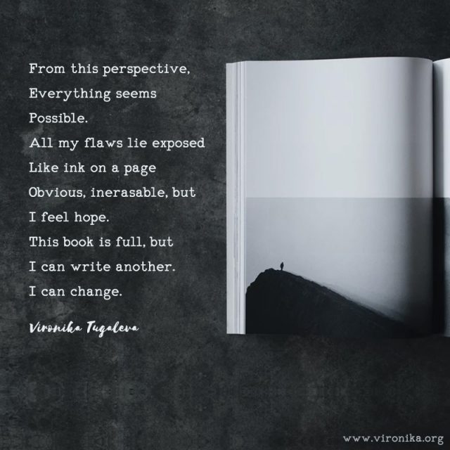From this perspective, everything seems possible. All my flaws lie exposed like ink on a page, obvious, inerasable, but I feel hope. This book is full, but I can write another. I can change. Poem by Vironika Tugaleva.