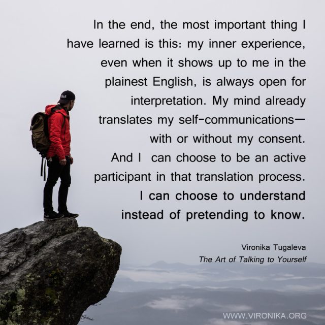 In the end, the most important thing I have learned is this: my inner experience, even when it shows up to me in the plainest English, is always open for interpretation. My mind already translates my self-communications—with or without my consent. And I can choose to be an active participant in that translation process. I can choose to understand instead of pretending to know. Quote by Vironika Tugaleva from her book The Art of Talking to Yourself.
