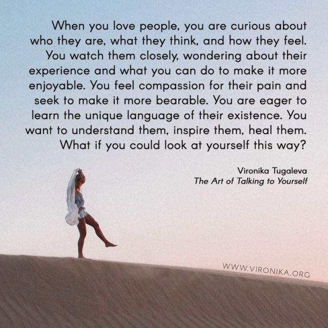 When you love people, you are curious about who they are, what they think, and how they feel. You watch them closely, wondering about their experience and what you can do to make it more enjoyable. You feel compassion for their pain and seek to make it more bearable. You are eager to learn the unique language of their existence. You want to understand them, inspire them, heal them. What if you could look at yourself this way? Quote by Vironika Tugaleva from her book The Art of Talking to Yourself.
