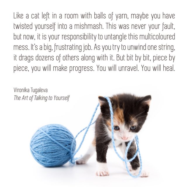 Like a cat left in a room with balls of yarn, maybe you have twisted yourself into a mishmash. This was never your fault, but now, it is your responsibility to untangle this multicoloured mess. It’s a big, frustrating job. As you try to unwind one string, it drags dozens of others along with it. But bit by bit, piece by piece, you will make progress. You will unravel. You will heal. Quote by Vironika Tugaleva from her book The Art of Talking to Yourself