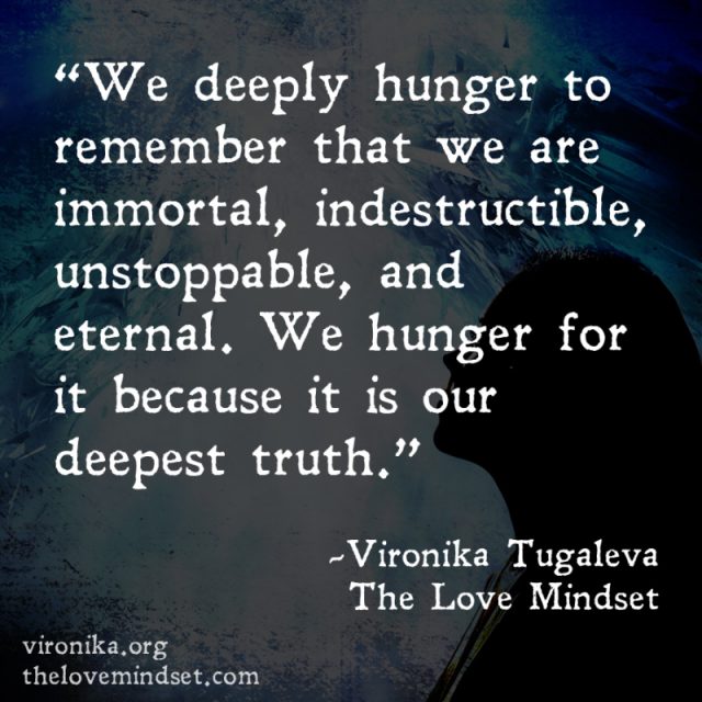 We deeply hunger to remember that we are immortal, indestructible, unstoppable, and eternal. We hunger for it because it is our deepest truth. Quote by Vironika Tugaleva from her book The Love Mindset.