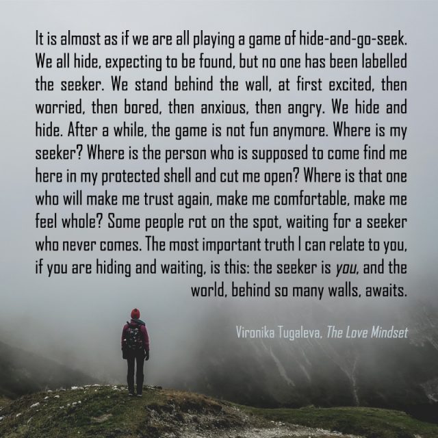 It is almost as if we are all playing a game of hide-and-go-seek. We all hide, expecting to be found, but no one has been labelled the seeker. We stand behind the wall, at first excited, then worried, then bored, then anxious, then angry. We hide and hide. After a while, the game is not fun anymore. Where is my seeker? Where is the person who is supposed to come find me here in my protected shell and cut me open? Where is that one who will make me trust again, make me comfortable, make me feel whole? Some people rot on the spot, waiting for a seeker who never comes. The most important truth I can relate to you, if you are hiding and waiting, is this: the seeker is you, and the world, behind so many walls, awaits. Quote by Vironika Tugaleva from her book The Love Mindset.