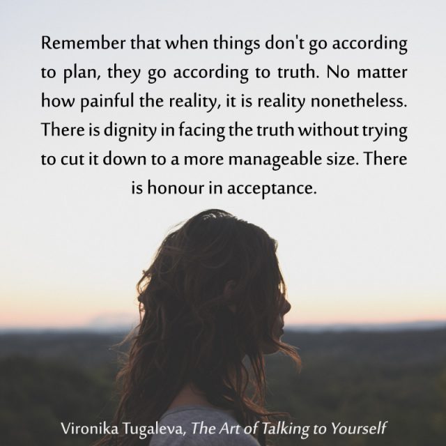 Remember that when things don't go according to plan, they go according to truth. No matter how painful the reality, it is reality nonetheless. There is dignity in facing the truth without trying to cut it down to a more manageable size. There is honour in acceptance. Quote by Vironika Tugaleva from her book The Art of Talking to Yourself.