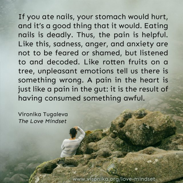 If you ate nails, your stomach would hurt, and it’s a good thing that it would. Eating nails is deadly. Thus, the pain is helpful. Like this, sadness, anger, and anxiety are not to be feared or shamed, but listened to and decoded. Like rotten fruits on a tree, unpleasant emotions tell us there is something wrong. A pain in the heart is just like a pain in the gut: it is the result of having consumed something awful. Quote by Vironika Tugaleva from her book The Love Mindset.