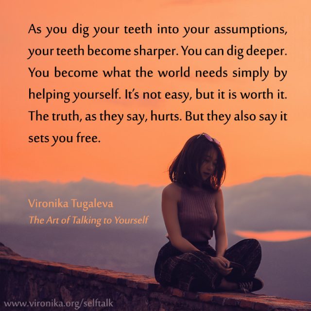 As you dig your teeth into your assumptions, your teeth become sharper. You can dig deeper. You become what the world needs simply by helping yourself. It’s not easy, but it is worth it. The truth, as they say, hurts. But they also say it sets you free. Quote by Vironika Tugaleva from her book The Art of Talking to Yourself.